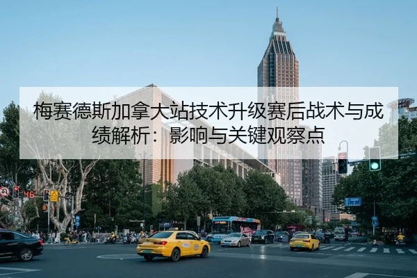 梅赛德斯加拿大站技术升级赛后战术与成绩解析：影响与关键观察点