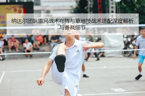 纳达尔团队温网战术布阵与草地技战术适配深度解析与备战细节