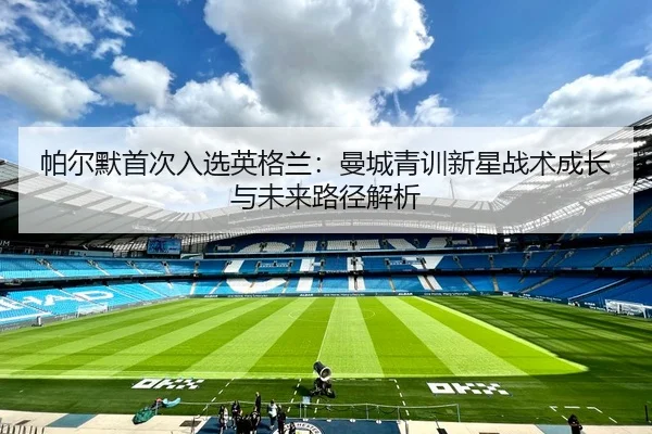 帕尔默首次入选英格兰：曼城青训新星战术成长与未来路径解析