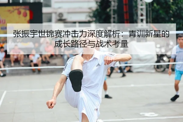 张振宇世锦赛冲击力深度解析：青训新星的成长路径与战术考量